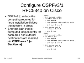 Oct 19, 2015 Roberto Innocente inno@sissa.it 210
Configure OSPFv3/1
RFC5340 on Cisco
● OSPFv3 to reduce the
computing required for
large installation divides
the network in areas.
● Shortest path tree is
computed indipendently for
each area and external
destinations are reached
via OSPF area 0 (=
Backbone)
Conf R0 :
● ipv6 unicast­routing
● interface serial 0/0
– ipv6 enable
– ipv6 address fd00:ffff::/64 eui64
– ipv6 ospf 1 area 2 
● ipv6 router ospf 1
– router­id 5.5.5.5
– area 2 stub
Conf R1 :
● ipv6 unicast­routing
● int serial 0/0
– ipv6 enable
– ipv6 address fd00:ffff::/64 eui64
– ipv6 ospf 1 area 0
● ipv6 router ospf 1
– router­id 4.4.4.4
– area 2 stub
 