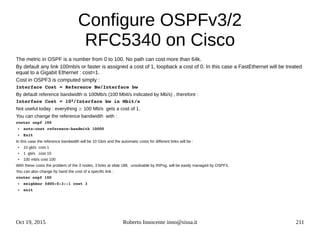 Oct 19, 2015 Roberto Innocente inno@sissa.it 211
Configure OSPFv3/2
RFC5340 on Cisco
The metric in OSPF is a number from 0 to 100. No path can cost more than 64k.
By default any link 100mb/s or faster is assigned a cost of 1, loopback a cost of 0. In this case a FastEthernet will be treated
equal to a Gigabit Ethernet : cost=1.
Cost in OSPF3 is computed simply :
Interface Cost = Reference Bw/Interface bw
By default reference bandwidth is 100Mb/s (100 Mbit/s indicated by Mb/s) , therefore :
Interface Cost = 102/Interface bw in Mbit/s
Not useful today : everything ³ 100 Mb/s gets a cost of 1.
You can change the reference bandwidth with :
router ospf 100
● auto­cost reference­bandwith 10000
● Exit
In this case the reference bandwidth will be 10 Gb/s and the automatic costs for different links will be :
● 10 gb/s cost 1
● 1 gb/s cost 10
● 100 mb/s cost 100
With these costs the problem of the 3 nodes, 3 links at slide 188, unsolvable by RIPng, will be easily managed by OSPF3.
You can also change by hand the cost of a specific link :
router ospf 100
● neighbor fd00:0:3::1 cost 3
● exit 
 