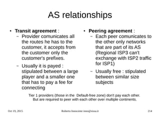 Oct 19, 2015 Roberto Innocente inno@sissa.it 214
AS relationships
● Transit agreement :
– Provider comunicates all
the routes he has to the
customer, it accepts from
the customer only the
customer's prefixes.
– Usually it is payed :
stipulated between a large
player and a smaller one
that has to pay a fee for
connecting
● Peering agreement :
– Each peer comunicates to
the other only networks
that are part of its AS
(Regional ISP3 can't
exchange with ISP2 traffic
for ISP1)
– Usually free : stipulated
between similar size
subjects
Tier 1 providers (those in the Default-free zone) don't pay each other.
But are required to peer with each other over multiple continents.
 
