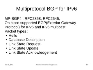 Oct 19, 2015 Roberto Innocente inno@sissa.it 216
Multiprotocol BGP for IPv6
MP-BGP4 : RFC2858, RFC2545.
On cisco supported EGP(Exterior Gateway
Protocol) for IPv6 and IPv6 multicast.
Packet types :
● Hello
● Database Description
● Link State Request
● Link State Update
● Link State Acknowledgement
 