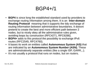 Oct 19, 2015 Roberto Innocente inno@sissa.it 217
BGP4+/1
● BGP4 is since long the established standard used by providers to
exchange routing information among them. It is an Inter-domain
Routing Protocol meaning that it supports the tidy exchange of
routing information between administrative boundaries. It doesnt
pretend to create the best and more efficient path between 2
nodes, but to nicely obey all the administrative rules given,
avoiding loops by construction (RFC4271, RFC6286).
● BGP4+ adds to this protocol the possibility to exchange IPv6
routes (RFC2545, RFC4760).
● It bases its work on entities called Autonomous System (AS) that
are indicated by an Autonomous System Number (ASN). These
are adminstratevely separate entities (like a single ISP, GARR,..).
● It's not usually a protocol that runs on nodes, but on routers.
 