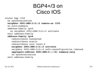 Oct 19, 2015 Roberto Innocente inno@sissa.it 219
BGP4+/3 on
Cisco IOS
router bgp 1352
  no synchronization
  neighbor 2001:DB8:3:2::2 remote­as 1353
  no auto­summary
  address­family ipv4
    no neighbor 2001:DB8:3:2::2 activate
  exit address­family
  address­family ipv6
     redistribute connected
     redistribute static
     redistribute isis level­2
     neighbor 2001:DB8:3:2::2 activate
     neighbor 2001:DB8:3:2::2 soft­reconfiguration inbound
     aggregate­address 2001:DB8:2:::/61 summary­only
     no synchronization
  exit address­family    
 