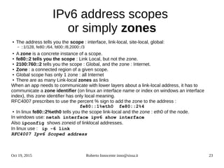 Oct 19, 2015 Roberto Innocente inno@sissa.it 23
IPv6 address scopes
or simply zones
● The address tells you the scope : interface, link-local, site-local, global:
– ::1/128, fe80::/64, fd00::/8,2000::/3
● A zone is a concrete instance of a scope.
● fe80::2 tells you the scope : Link Local, but not the zone.
● 2100:760::2 tells you the scope : Global, and the zone : Internet.
● Zone : a connected region of a given scope.
● Global scope has only 1 zone : all Internet
● There are as many Link-local zones as links
When an app needs to communicate with lower layers about a link-local address, it has to
communicate a zone identifier (on linux an interface name or index on windows an interface
index), this zone identifier has only local meaning.
RFC4007 prescribes to use the percent % sign to add the zone to the address :
fe80::1%eth0 fe80::2%4
● In linux fe80::2%eth0 tells you the scope link-local and the zone : eth0 of the node.
In windows use: netsh interface ipv6 show interface
Also ipconfig shows zoneid of linklocal addresses.
In linux use : ip -6 link
RFC4007 Ipv6 Scoped address
 