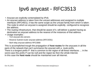 Oct 19, 2015 Roberto Innocente inno@sissa.it 24
Ipv6 anycast - RFC3513
● Anycast are explicitly contemplated by IPv6.
● An anycast address is taken from the unicast addresses and assigned to multiple
interfaces (RFC4921), it has the same scope as the unicast family from which is taken.
The node to which an anycast is assigned should be explicitly configured to recognize
the address.
● The routing infrastructure, that should be aware of it, will deliver a packet having as
destination an anycast address to the nearest of the instances of that address.
● Usage examples :
– TLD anycast dns servers
– Reserve Subnet-router anycast address (RFC4291)
– 6to4 relay anycast address RFC3068
This is accomplished trough the propagation of host routes for the anycasts in all the
parts of the network that can't summarize the anycast with a route prefix.
There is a longest prefix P that is common to the region of all these interfaces … in the
worst case this prefix P can be null and the region be then the whole Internet.
In this case the host route should be maintained over all Internet.
 
