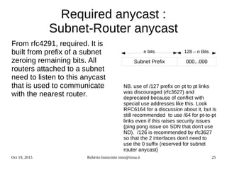 Oct 19, 2015 Roberto Innocente inno@sissa.it 25
128 – n Bitsn bits
Required anycast :
Subnet-Router anycast
From rfc4291, required. It is
built from prefix of a subnet
zeroing remaining bits. All
routers attached to a subnet
need to listen to this anycast
that is used to communicate
with the nearest router.
NB. use of /127 prefix on pt to pt links
was discouraged (rfc3627) and
deprecated because of conflict with
special use addresses like this. Look
RFC6164 for a discussion about it, but is
still recommended to use /64 for pt-to-pt
links even if this raises security issues
(ping pong issue on SDN that don't use
ND). /126 is recommended by rfc3627
so that the 2 interfaces don't need to
use the 0 suffix (reserved for subnet
router anycast)
Subnet Prefix 000...000
 