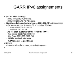 Oct 19, 2015 Roberto Innocente inno@sissa.it 30
GARR IPv6 assignements
● /40 for each POP eg :
– 2001:760:0::/40 POP Roma
– 2001:760:200::/40 POP Bologna
● Backbone links and networks use 2001:760:ffff::/48 addresses
– /64 for each router from the /56 of principal POP eg:
● ts.garr.net 2001:760:ffff:1200::/56
● router 2001:760:1200::/64
– /48 for each customer of the /40 of the POP :
Pop trieste 2001:760:2800::/40
Uni Pavia 2001:760:2000::/48
– /128 for loopback interfaces
– /127 for point to point links
● Naming :
– Loopback interface : pop_name.6net.garr.net
●
 
