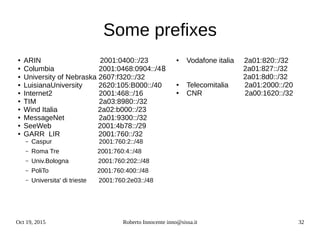 Oct 19, 2015 Roberto Innocente inno@sissa.it 32
● ARIN 2001:0400::/23
● Columbia 2001:0468:0904::/48
● University of Nebraska 2607:f320::/32
● LuisianaUniversity 2620:105:B000::/40
● Internet2 2001:468::/16
● TIM 2a03:8980::/32
● Wind Italia 2a02:b000::/23
● MessageNet 2a01:9300::/32
● SeeWeb 2001:4b78::/29
● GARR LIR 2001:760::/32
– Caspur 2001:760:2::/48
– Roma Tre 2001:760:4::/48
– Univ.Bologna 2001:760:202::/48
– PoliTo 2001:760:400::/48
– Universita' di trieste 2001:760:2e03::/48
Some prefixes
● Vodafone italia 2a01:820::/32
2a01:827::/32
2a01:8d0::/32
● Telecomitalia 2a01:2000::/20
● CNR 2a00:1620::/32
 