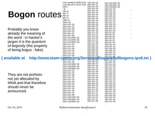 Oct 19, 2015 Roberto Innocente inno@sissa.it 35
Bogon routes
Probably you know
already the meaning of
the word : in hacker's
jargon it is the quantum
of bogosity (the property
of being bogus : fake).
They are net prefixes
not yet allocated by
IANA and that therefore
should never be
announced.
# last updated 1443512101
(Tue Sep 29 07:35:01 2015
GMT)
::/8
100::/8
200::/7
400::/6
800::/5
1000::/4
2000::/16
2001:201::/32
2001:202::/31
2001:204::/30
2001:209::/32
2001:20a::/31
2001:20c::/30
2001:210:2000::/35
2001:210:4000::/34
2001:210:8000::/33
2001:211::/32
2001:212::/31
2001:214::/30
2001:219::/32
2001:21a::/31
2001:21c::/30
2001:221::/32
2001:222::/31
2001:224::/30
2001:228:2000::/35
2001:228:4000::/34
2001:228:8000::/33
2001:229::/32
2001:22a::/31
2001:22c::/30
2001:231::/32
2001:232::/31
2001:234::/30
2001:239::/32
2001:23a::/31
2001:23c::/30
2001:241::/32
2001:242::/31
2001:244::/30
2001:248:2000::/35
2001:248:4000::/34
2001:248:8000::/33
.
2001:249::/32
2001:24a::/31
2001:24c::/30
2001:253::/32
2001:255::/32
2001:257::/32
2001:259::/32
2001:25a::/31
2001:25c::/30
2001:261::/32
2001:262::/31
2001:264::/30
2001:269::/32
2001:26a::/31
2001:26c::/30
2001:271::/32
2001:272::/31
2001:274::/30
2001:279::/32
2001:27a::/31
2001:27c::/30
2001:281::/32
2001:282::/31
2001:284::/30
2001:289::/32
2001:28a::/31
2001:28c::/30
2001:291::/32
2001:292::/31
2001:294::/30
2001:299::/32
2001:29a::/31
2001:29c::/30
2001:2a1::/32
2001:2a2::/31
2001:2a4::/30
2001:2a9::/32
2001:2aa::/31
2001:2ac::/30
2001:2b1::/32
2001:2b2::/31
2001:2b4::/30
2001:2b9::/32
2001:2ba::/31
2001:2bc::/30
2001:2c1::/32
2001:2c2::/31
2001:2c4::/30
2001:2c9::/32
2001:2ca::/31
2001:2cc::/30
.
.
.
.
.
2001:2d0:2000::/35
2001:2d0:4000::/34
2001:2d0:8000::/33
2001:2d1::/32
2001:2d2::/31
2001:2d4::/30
2001:2d9::/32
2001:2da::/31
2001:2dc::/30
2001:2e1::/32
2001:2e2::/31
2001:2e4::/30
2001:2e9::/32
2001:2ea::/31
2001:2ec::/30
2001:2f1::/32
2001:2f2::/31
2001:2f4::/30
2001:2f9::/32
2001:2fa::/31
2001:2fc::/30
2001:301::/32
2001:302::/31
2001:304::/30
2001:309::/32
2001:30a::/31
2001:30c::/30
2001:311::/32
2001:312::/31
2001:314::/30
2001:319::/32
2001:31a::/31
2001:31c::/30
2001:321::/32
2001:322::/31
2001:324::/30
2001:329::/32
2001:32a::/31
2001:32c::/30
2001:331::/32
2001:332::/31
2001:334::/30
2001:339::/32
2001:33a::/31
2001:33c::/30
2001:341::/32
2001:342::/31
2001:344::/30
2001:349::/32
2001:34a::/31
2001:34c::/30
.
.
.
.
.
.
.
.
.
.
( available at http://www.team-cymru.org/Services/Bogons/fullbogons-ipv6.txt )
 