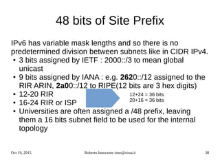 Oct 19, 2015 Roberto Innocente inno@sissa.it 38
48 bits of Site Prefix
IPv6 has variable mask lengths and so there is no
predetermined division between subnets like in CIDR IPv4.
● 3 bits assigned by IETF : 2000::/3 to mean global
unicast
● 9 bits assigned by IANA : e.g. 2620::/12 assigned to the
RIR ARIN, 2a00::/12 to RIPE(12 bits are 3 hex digits)
● 12-20 RIR
● 16-24 RIR or ISP
● Universities are often assigned a /48 prefix, leaving
them a 16 bits subnet field to be used for the internal
topology
12+24 = 36 bits
20+16 = 36 bits
 