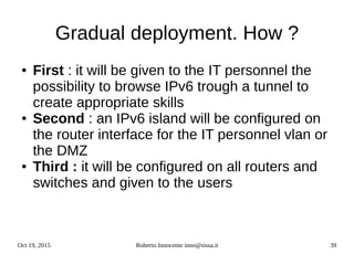 Oct 19, 2015 Roberto Innocente inno@sissa.it 39
Gradual deployment. How ?
● First : it will be given to the IT personnel the
possibility to browse IPv6 trough a tunnel to
create appropriate skills
● Second : an IPv6 island will be configured on
the router interface for the IT personnel vlan or
the DMZ
● Third : it will be configured on all routers and
switches and given to the users
 