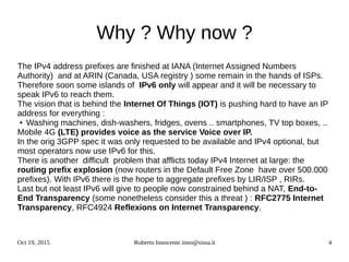 Oct 19, 2015 Roberto Innocente inno@sissa.it 4
Why ? Why now ?
The IPv4 address prefixes are finished at IANA (Internet Assigned Numbers
Authority) and at ARIN (Canada, USA registry ) some remain in the hands of ISPs.
Therefore soon some islands of IPv6 only will appear and it will be necessary to
speak IPv6 to reach them.
The vision that is behind the Internet Of Things (IOT) is pushing hard to have an IP
address for everything :
● Washing machines, dish-washers, fridges, ovens .. smartphones, TV top boxes, ..
Mobile 4G (LTE) provides voice as the service Voice over IP.
In the orig 3GPP spec it was only requested to be available and IPv4 optional, but
most operators now use IPv6 for this.
There is another difficult problem that afflicts today IPv4 Internet at large: the
routing prefix explosion (now routers in the Default Free Zone have over 500.000
prefixes). With IPv6 there is the hope to aggregate prefixes by LIR/ISP , RIRs.
Last but not least IPv6 will give to people now constrained behind a NAT, End-to-
End Transparency (some nonetheless consider this a threat ) : RFC2775 Internet
Transparency, RFC4924 Reflexions on Internet Transparency.
 