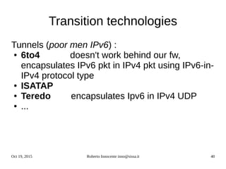 Oct 19, 2015 Roberto Innocente inno@sissa.it 40
Transition technologies
Tunnels (poor men IPv6) :
● 6to4 doesn't work behind our fw,
encapsulates IPv6 pkt in IPv4 pkt using IPv6-in-
IPv4 protocol type
● ISATAP
● Teredo encapsulates Ipv6 in IPv4 UDP
● ...
 