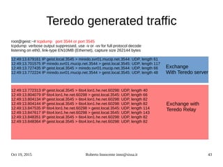 Oct 19, 2015 Roberto Innocente inno@sissa.it 43
Teredo generated traffic
root@geist:~# tcpdump port 3544 or port 3545
tcpdump: verbose output suppressed, use -v or -vv for full protocol decode
listening on eth0, link-type EN10MB (Ethernet), capture size 262144 bytes
12:49:13.679161 IP geist.local.3545 > miredo.svr01.mucip.net.3544: UDP, length 61
12:49:13.701575 IP miredo.svr01.mucip.net.3544 > geist.local.3545: UDP, length 117
12:49:13.727435 IP geist.local.3545 > miredo.svr01.mucip.net.3544: UDP, length 66
12:49:13.772224 IP miredo.svr01.mucip.net.3544 > geist.local.3545: UDP, length 48
12:49:13.772313 IP geist.local.3545 > 6to4.lon1.he.net.60298: UDP, length 40
12:49:13.804079 IP 6to4.lon1.he.net.60298 > geist.local.3545: UDP, length 66
12:49:13.804134 IP geist.local.3545 > 6to4.lon1.he.net.60298: UDP, length 82
12:49:13.804144 IP geist.local.3545 > 6to4.lon1.he.net.60298: UDP, length 82
12:49:13.847535 IP 6to4.lon1.he.net.60298 > geist.local.3545: UDP, length 114
12:49:13.847617 IP 6to4.lon1.he.net.60298 > geist.local.3545: UDP, length 143
12:49:13.848351 IP geist.local.3545 > 6to4.lon1.he.net.60298: UDP, length 82
12:49:13.848364 IP geist.local.3545 > 6to4.lon1.he.net.60298: UDP, length 82
Exchange
With Teredo server
Exchange with
Teredo Relay
 