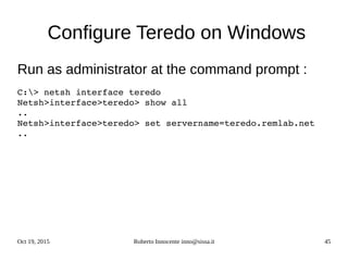Oct 19, 2015 Roberto Innocente inno@sissa.it 45
Configure Teredo on Windows
Run as administrator at the command prompt :
C:> netsh interface teredo
Netsh>interface>teredo> show all
..
Netsh>interface>teredo> set servername=teredo.remlab.net
..
 