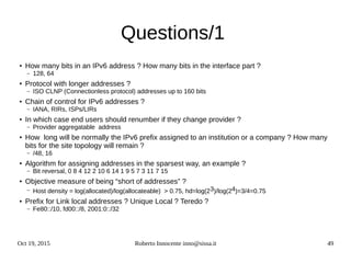 Oct 19, 2015 Roberto Innocente inno@sissa.it 49
Questions/1
●
How many bits in an IPv6 address ? How many bits in the interface part ?
– 128, 64
●
Protocol with longer addresses ?
– ISO CLNP (Connectionless protocol) addresses up to 160 bits
●
Chain of control for IPv6 addresses ?
– IANA, RIRs, ISPs/LIRs
●
In which case end users should renumber if they change provider ?
– Provider aggregatable address
●
How long will be normally the IPv6 prefix assigned to an institution or a company ? How many
bits for the site topology will remain ?
– /48, 16
●
Algorithm for assigning addresses in the sparsest way, an example ?
– Bit reversal, 0 8 4 12 2 10 6 14 1 9 5 7 3 11 7 15
●
Objective measure of being “short of addresses” ?
– Host density = log(allocated)/log(allocateable) > 0.75, hd=log(23)/log(24)=3/4=0.75
● Prefix for Link local addresses ? Unique Local ? Teredo ?
– Fe80::/10, fd00::/8, 2001:0::/32
 