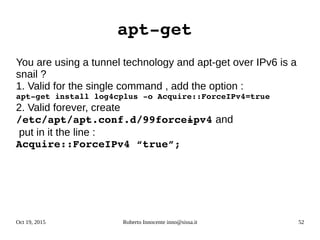 Oct 19, 2015 Roberto Innocente inno@sissa.it 52
apt­get 
You are using a tunnel technology and apt-get over IPv6 is a
snail ?
1. Valid for the single command , add the option :
apt­­get install log4cplus ­o Acquire::ForceIPv4=true
2. Valid forever, create
/etc/apt/apt.conf.d/99force­ipv4 and
put in it the line :
Acquire::ForceIPv4 “true”;
 