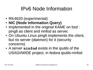 Oct 19, 2015 Roberto Innocente inno@sissa.it 54
IPv6 Node Information
● Rfc4620 (experimental)
● NIC (Node Information Query)
● Implemented in the original KAME on bsd :
ping6 as client and ninfod as server.
● On Ubuntu Linux ping6 implements the client,
but no server (daemon) for it (security
concerns)
● A server ninfod exists in the iputils of the
USAGI/WIDE project, in fedora iputils-ninfod
 