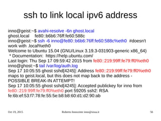 Oct 19, 2015 Roberto Innocente inno@sissa.it 56
ssh to link local ipv6 address
inno@geist:~$ avahi-resolve -6n ghost.local
ghost.local fe80::b6b6:76ff:fe60:588c
inno@geist:~$ ssh -6 inno@fe80::b6b6:76ff:fe60:588c%eth0 #doesn't
work with .local%eth0
Welcome to Ubuntu 15.04 (GNU/Linux 3.19.3-031903-generic x86_64)
* Documentation: https://help.ubuntu.com/
Last login: Thu Sep 17 09:59:42 2015 from fe80::219:99ff:fe79:ff0%eth0
inno@ghost:~$ tail /var/log/auth.log
Sep 17 10:05:55 ghost sshd[4245]: Address fe80::219:99ff:fe79:ff0%eth0
maps to geist.local, but this does not map back to the address -
POSSIBLE BREAK-IN ATTEMPT!
Sep 17 10:05:55 ghost sshd[4245]: Accepted publickey for inno from
fe80::219:99ff:fe79:ff0%eth0 port 59205 ssh2: RSA
fe:6b:ef:53:f7:78:fe:55:5e:b8:b8:60:d1:d2:90:ab
 