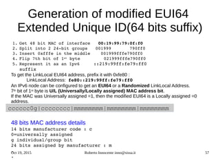 Oct 19, 2015 Roberto Innocente inno@sissa.it 57
cccccc0g|cccccccc|mmmmmmmm|mmmmmmmm|mmmmmmmm
Generation of modified EUI64
Extended Unique ID(64 bits suffix)
1. Get 48 bit MAC of interface   00:19:99:79:0f:f0
2. Split into 2 24­bit groups   001999       790ff0
3. Insert 0xfffe in the middle    001999fffe790ff0
4. Flip 7th bit of 1st byte         021999fffe790ff0
5. Represent it as an Ipv6     ::219:99ff:fe79:ff0
   suffix
To get the LinkLocal EUI64 address, prefix it with 0xfe80 :
LinkLocal Address: fe80::219:99ff:fe79:ff0
An IPv6 node can be configured to get an EUI64 or a Randomized LinkLocal Address.
7th bit of 1st byte is U/L (Universally/Locally assigned) MAC address bit.
If the MAC was Universally assigned =1, then the modified EUI64 is a Locally assigned =0
address.
           
48 bits MAC address details  
14 bits manufacturer code : c
0=universally assigned
g individual/group bit
24 bits assigned by manufacturer : m
.
.
 