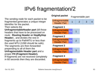 Oct 19, 2015 Roberto Innocente inno@sissa.it 65
IPv6 fragmentation/2
The sending node for each packet to be
fragmented generates a unique integer
Identifier for the packet.
Then selects the
UnfragmentableHeader part (till those
headers that have to be processed on
route : Routing Header or HopByHop
Header) , and divides the rest in
fragments up to PathMTU or less than
the used MTU (1280 should be safe).
The segments are then forwarded
prepending to all of them the
Unfragmentable Header part and a
proper FH (Fragment Header).
If fragments are not received completely
in 60 seconds then they are discarded.
Unfragmentable
Header Part
1
Fragmentable part
432
Unfragmentable
Header Part
3
4
Original packet
Unfragmentable
Header Part
Unfragmentable
Header Part
Unfragmentable
Header Part
2
Fragment 1Fragment 1Fragment 1
Fragment 2
Unfragmentable
Header Part
Unfragmentable
Header Part
Unfragmentable
Header Part
Unfragmentable
Header Part
1
Unfragmentable
Header Part
Unfragmentable
Header Part
Fragment 4
Fragment 3
Unfragmentable
Header Part
FH
FH
FH
FH
 