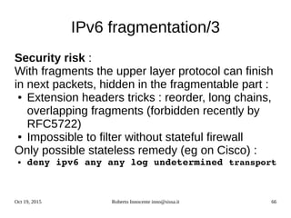 Oct 19, 2015 Roberto Innocente inno@sissa.it 66
IPv6 fragmentation/3
Security risk :
With fragments the upper layer protocol can finish
in next packets, hidden in the fragmentable part :
● Extension headers tricks : reorder, long chains,
overlapping fragments (forbidden recently by
RFC5722)
● Impossible to filter without stateful firewall
Only possible stateless remedy (eg on Cisco) :
● deny ipv6 any any log undetermined transport
 