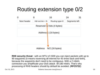 Oct 19, 2015 Roberto Innocente inno@sissa.it 69
Routing extension type 0/2
Next header Segments leftRouting type=0Hdr ext len = N
0 24168 31
Address 1 (16 bytes)
Reserved 32 bits (4 bytes)
Address N/2 (16 bytes)
.
.
.
RH0 security threat : with an MTU of 1500 you can inject packets with up to
90 waypoints (it means traversing all internet for 45 times back and forth),
because the waypoints don't need to be contiguous. With a 2 mbit/s
connection you amplificate your DoS attack till 180 mbit/s. That's why
processing of RH0 headers should by default be avoided. (RFC5722)
 