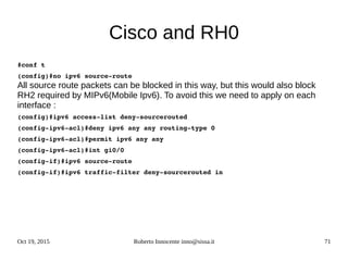 Oct 19, 2015 Roberto Innocente inno@sissa.it 71
Cisco and RH0
#conf t
(config)#no ipv6 source­route
All source route packets can be blocked in this way, but this would also block
RH2 required by MIPv6(Mobile Ipv6). To avoid this we need to apply on each
interface :
(config)#ipv6 access­list deny­sourcerouted
(config­ipv6­acl)#deny ipv6 any any routing­type 0
(config­ipv6­acl)#permit ipv6 any any
(config­ipv6­acl)#int gi0/0
(config­if)#ipv6 source­route
(config­if)#ipv6 traffic­filter deny­sourcerouted in
 