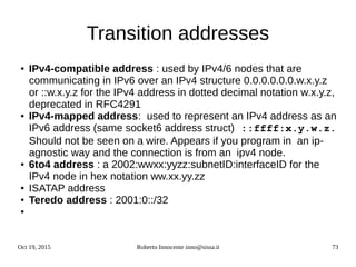 Oct 19, 2015 Roberto Innocente inno@sissa.it 73
Transition addresses
● IPv4-compatible address : used by IPv4/6 nodes that are
communicating in IPv6 over an IPv4 structure 0.0.0.0.0.0.w.x.y.z
or ::w.x.y.z for the IPv4 address in dotted decimal notation w.x.y.z,
deprecated in RFC4291
● IPv4-mapped address: used to represent an IPv4 address as an
IPv6 address (same socket6 address struct) ::ffff:x.y.w.z.
Should not be seen on a wire. Appears if you program in an ip-
agnostic way and the connection is from an ipv4 node.
●
6to4 address : a 2002:wwxx:yyzz:subnetID:interfaceID for the
IPv4 node in hex notation ww.xx.yy.zz
● ISATAP address
● Teredo address : 2001:0::/32
●
 