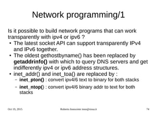 Oct 19, 2015 Roberto Innocente inno@sissa.it 74
Network programming/1
Is it possible to build network programs that can work
transparently with ipv4 or ipv6 ?
● The latest socket API can support transparently IPv4
and IPv6 together.
● The oldest gethostbyname() has been replaced by
getaddrinfo() with which to query DNS servers and get
indifferently ipv4 or ipv6 address structures.
● inet_addr() and inet_toa() are replaced by :
– inet_pton() : convert ipv4/6 text to binary for both stacks
– inet_ntop() : convert ipv4/6 binary addr to text for both
stacks
 