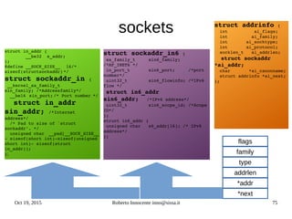Oct 19, 2015 Roberto Innocente inno@sissa.it 75
sockets
struct in_addr {
        __be32  s_addr;
};
#define __SOCK_SIZE__  16/* 
sizeof(structsockaddr) */
struct sockaddr_in {
 __kernel_sa_family_t
sin_family; /*Addressfamily*/
  __be16 sin_port; /* Port number */
  struct in_addr
sin_addr; /*Internet 
address*/
  /* Pad to size of `struct 
sockaddr'. */
  unsigned char __pad[__SOCK_SIZE__ 
­ sizeof(short int)­sizeof(unsigned 
short int)­ sizeof(struct 
in_addr)];
};
struct sockaddr_in6 {
 sa_family_t     sin6_family;   
/*AF_INET6 */
 in_port_t       sin6_port;     /*port 
number*/
 uint32_t        sin6_flowinfo; /*IPv6 
flow */
 struct in6_addr 
sin6_addr;   /*IPv6 address*/
 uint32_t        sin6_scope_id; /*Scope 
ID*/
};
struct in6_addr {
 unsigned char   s6_addr[16]; /* IPv6 
address*/
};
struct addrinfo {
  int          ai_flags;
  int         ai_family;
  int       ai_socktype;
  int       ai_protocol;
  socklen_t   ai_addrlen;
  struct sockaddr 
*ai_addr;
  char       *ai_canonname;
  struct addrinfo *ai_next;
};
family
flags
*next
*addr
addrlen
type
 