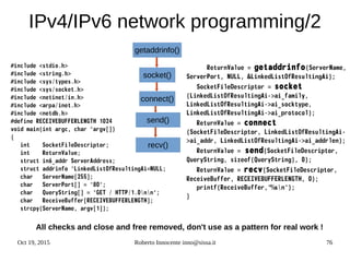 Oct 19, 2015 Roberto Innocente inno@sissa.it 76
IPv4/IPv6 network programming/2
#include <stdio.h>
#include <string.h>
#include <sys/types.h>
#include <sys/socket.h>
#include <netinet/in.h>
#include <arpa/inet.h>
#include <netdb.h>
#define RECEIVEBUFFERLENGTH 1024
void main(int argc, char *argv[])
{
int SocketFileDescriptor;
int ReturnValue;
struct in6_addr ServerAddress;
struct addrinfo *LinkedListOfResultingAi=NULL;
char ServerName[255];
char ServerPort[] = "80";
char QueryString[] = "GET / HTTP/1.0nn";
char ReceiveBuffer[RECEIVEBUFFERLENGTH];
strcpy(ServerName, argv[1]);
ReturnValue = getaddrinfo(ServerName,
ServerPort, NULL, &LinkedListOfResultingAi);
SocketFileDescriptor = socket
(LinkedListOfResultingAi->ai_family,
LinkedListOfResultingAi->ai_socktype,
LinkedListOfResultingAi->ai_protocol);
ReturnValue = connect
(SocketFileDescriptor, LinkedListOfResultingAi-
>ai_addr, LinkedListOfResultingAi->ai_addrlen);
ReturnValue = send(SocketFileDescriptor,
QueryString, sizeof(QueryString), 0);
ReturnValue = recv(SocketFileDescriptor,
ReceiveBuffer, RECEIVEBUFFERLENGTH, 0);
printf(ReceiveBuffer,"%sn");
}
All checks and close and free removed, don't use as a pattern for real work !
getaddrinfo()
recv()
send()
connect()
socket()
 