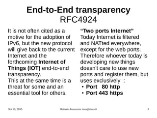 Oct 19, 2015 Roberto Innocente inno@sissa.it 8
End-to-End transparency
RFC4924
It is not often cited as a
motive for the adoption of
IPv6, but the new protocol
will give back to the current
Internet and the
forthcoming Internet of
Things (IOT) end-to-end
transparency.
This at the same time is a
threat for some and an
essential tool for others.
“Two ports Internet”
Today Internet is filtered
and NATted everywhere,
except for the web ports.
Therefore whoever today is
developing new things
doesn't care to use new
ports and register them, but
uses exclusively :
● Port 80 http
● Port 443 https
 