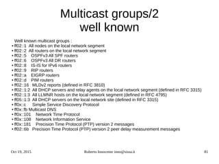 Oct 19, 2015 Roberto Innocente inno@sissa.it 81
Multicast groups/2
well known
Well known multicast groups :
● ff02::1 All nodes on the local network segment
● ff02::2 All routers on the local network segment
● ff02::5 OSPFv3 All SPF routers
● ff02::6 OSPFv3 All DR routers
● ff02::8 IS-IS for IPv6 routers
● ff02::9 RIP routers
● ff02::a EIGRP routers
● ff02::d PIM routers
● ff02::16 MLDv2 reports (defined in RFC 3810)
● ff02::1:2 All DHCP servers and relay agents on the local network segment (defined in RFC 3315)
● ff02::1:3 All LLMNR hosts on the local network segment (defined in RFC 4795)
● ff05::1:3 All DHCP servers on the local network site (defined in RFC 3315)
● ff0x::c Simple Service Discovery Protocol
● ff0x::fb Multicast DNS
● ff0x::101 Network Time Protocol
● ff0x::108 Network Information Service
● ff0x::181 Precision Time Protocol (PTP) version 2 messages
● ff02::6b Precision Time Protocol (PTP) version 2 peer delay measurement messages
 