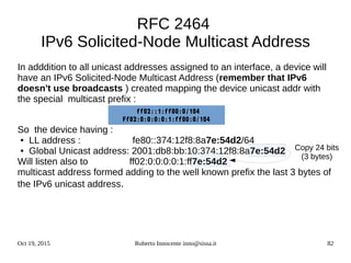 Oct 19, 2015 Roberto Innocente inno@sissa.it 82
RFC 2464
IPv6 Solicited-Node Multicast Address
In adddition to all unicast addresses assigned to an interface, a device will
have an IPv6 Solicited-Node Multicast Address (remember that IPv6
doesn't use broadcasts ) created mapping the device unicast addr with
the special multicast prefix :
So the device having :
● LL address : fe80::374:12f8:8a7e:54d2/64
● Global Unicast address: 2001:db8:bb:10:374:12f8:8a7e:54d2
Will listen also to ff02:0:0:0:0:1:ff7e:54d2
multicast address formed adding to the well known prefix the last 3 bytes of
the IPv6 unicast address.
Copy 24 bits
(3 bytes)
ff02::1:ff00:0/104
Ff02:0:0:0:0:1:ff00:0/104
 