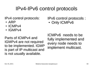 Oct 19, 2015 Roberto Innocente inno@sissa.it 83
IPv4-IPv6 control protocols
IPv4 control protocols:
● ARP
● ICMPv4
● IGMPv4
Parts of ICMPv4 and
IGMPv4 are not required
to be implemented. IGMP
is part of IP multicast and
is not usually available.
IPv6 control protocols :
● Only ICMPv6
ICMPv6 needs to be
fully implemented and
every node needs to
implement multicast.
 