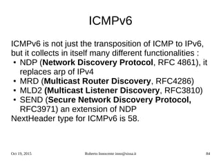 Oct 19, 2015 Roberto Innocente inno@sissa.it 84
ICMPv6
ICMPv6 is not just the transposition of ICMP to IPv6,
but it collects in itself many different functionalities :
● NDP (Network Discovery Protocol, RFC 4861), it
replaces arp of IPv4
● MRD (Multicast Router Discovery, RFC4286)
● MLD2 (Multicast Listener Discovery, RFC3810)
● SEND (Secure Network Discovery Protocol,
RFC3971) an extension of NDP
NextHeader type for ICMPv6 is 58.
 