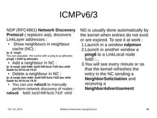 Oct 19, 2015 Roberto Innocente inno@sissa.it 86
ICMPv6/3
NDP (RFC4861) Network Discovery
Protocol ( replaces arp), discovers
LinkLayer addresses :
● Show neighbours in neighbour
cache (NC) :
ip -6 neigh
You can populate the cache with a ping to ip-allnodes
ping6 -I eth0 ip-allnodes
● Add a neighbour in NC :
Ip -6 neigh add fe80::be5f:f4ff:fecb:742f dev eth0
lladdr bc:5f:f4:cb:74:2f
● Delete a neighbour in NC :
Ip -6 neigh dele fe80::be5f:f4ff:fecb:742f dev eth0
lladdr bc:5f:f4:cb:74:2f
● You can use ndisc6 to manually
perform network discovery of nodes :
ndisc6 fe80::be5f:f4ff:fecb:742f eth0
ND is usually done automatically by
the kernel when entries do not exist
or are expired. To see it at work :
1.Launch in a window ndpmon
2.Launch in another window a
ping6 to a LinkLocal node
fe80::...
3.You will see every minute or so
that the kernel refreshes the
entry in the NC sending a
NeighborSolicitation and
receiving a
NeighborAdvertisement
 