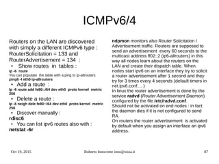Oct 19, 2015 Roberto Innocente inno@sissa.it 87
ICMPv6/4
Routers on the LAN are discovered
with simply a different ICMPv6 type :
RouterSolicitation = 133 and
RouterAdvertisement = 134 :
● Show routes in tables :
ip -6 route
You can populate the table with a ping to ip-allrouters
ping6 -I eth0 ip-allrouters
● Add a route :
Ip -6 route add fe80::/64 dev eth0 proto kernel metric
256
● Delete a route :
Ip -6 neigh dele fe80::/64 dev eth0 proto kernel metric
256
● Discover manually :
rdisc6
● You can list ipv6 routes also with :
netstat -6r
ndpmon monitors also Router Solicitation /
Advertisement traffic. Routers are supposed to
send an advertisement every 60 seconds to the
multicast address ff02::2 (ip6-allrouters) in this
way all nodes learn about the routers on the
LAN and create their dispatch table. When
nodes start ipv6 on an interface they try to solicit
a router advertisement after 1 second and they
try for 3 times every 4 seconds (default timers in
net.ipv6.conf.... )
In linux the router advertisement is done by the
service radvd (Router Advertisement Daemon)
configured by the file /etc/radvd.conf.
Should not be activated on end nodes : in fact
the daemon dies if it is not configured to send
RA.
On routers the router advertisement is activated
by default when you assign an interface an ipv6
address.
 