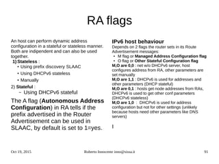 Oct 19, 2015 Roberto Innocente inno@sissa.it 91
RA flags
An host can perform dynamic address
configuration in a stateful or stateless manner.
Both are indipendent and can also be used
together.
1) Stateless :
● Using prefix discovery SLAAC
● Using DHCPv6 stateless
● Manually
2) Stateful :
– Using DHCPv6 stateful
The A flag (Autonomous Address
Configuration) in RA tells if the
prefix advertised in the Router
Advertisement can be used in
SLAAC, by default is set to 1=yes.
IPv6 host behaviour
Depends on 2 flags the router sets in its Route
Advertisement messages:
● M flag or Managed Address Configuration flag
●
O flag or Other Stateful Configuration flag
M,O are 0,0 : net w/o DHCPv6 server, host
configures address from RA, other parameters are
set manually
M,O are 1,1 : DHCPv6 is used for addresses and
other parameters (DHCP stateful)
M,O are 0,1 : hosts get node addresses from RAs,
DHCPv6 is used to get other conf parameters
(DHCPv6 stateless)
M,O are 1,0 : DHCPv6 is used for address
configuration but not for other settings (unlikely
because hosts need other parameters like DNS
servers)
I
 
