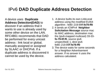 Oct 19, 2015 Roberto Innocente inno@sissa.it 93
IPv6 DAD Duplicate Address Detection
A device uses Duplicate
Address Detection(DAD) to
discover if an address that it
wants to use is already used by
some other device on the LAN.
RFC4861 recommends that DAD
be performed for every unicast
address : link local or global,
manually assigned or assigned
by SLAAC or DHCPv6. If a
duplicate address is discovered it
cannot be used by the device.
1. A device builts its own LinkLocal
address using the modified EUI64
algorithm : fe80::219:99ff:fe79:ff0
2. It sends an ICMPv4 Neighbor
Solicitation Message source mac
its MAC address, destination mac
the (ipv6-mapped multicast) 33-33-
fe-79-0f-f0, source ipv6
unspecified(::), dest ipv6
fe80::219:99ff:fe79:ff0
3. The device waits for some seconds
for a Neighbor Advertisement
answer. If no answer it uses the
address calculated.
 