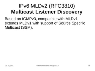 Oct 19, 2015 Roberto Innocente inno@sissa.it 95
IPv6 MLDv2 (RFC3810)
Multicast Listener Discovery
Based on IGMPv3, compatible with MLDv1
extends MLDv1 with support of Source Specific
Multicast (SSM).
 