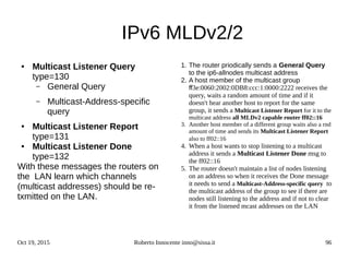 Oct 19, 2015 Roberto Innocente inno@sissa.it 96
IPv6 MLDv2/2
● Multicast Listener Query
type=130
– General Query
– Multicast-Address-specific
query
● Multicast Listener Report
type=131
● Multicast Listener Done
type=132
With these messages the routers on
the LAN learn which channels
(multicast addresses) should be re-
txmitted on the LAN.
1. The router priodically sends a General Query
to the ip6-allnodes multicast address
2. A host member of the multicast group
ff3e:0060:2002:0DB8:ccc:1:0000:2222 receives the
query, waits a random amount of time and if it
doesn't hear another host to report for the same
group, it sends a Multicast Listener Report for it to the
multicast address all MLDv2 capable router ff02::16
3. Another host member of a different group waits also a rnd
amount of time and sends its Multicast Listener Report
also to ff02::16
4. When a host wants to stop listening to a multicast
address it sends a Multicast Listener Done msg to
the ff02::16
5. The router doesn't maintain a list of nodes listening
on an address so when it receives the Done message
it needs to send a Multicast-Address-specific query to
the multicast address of the group to see if there are
nodes still listening to the address and if not to clear
it from the listened mcast addresses on the LAN
 
