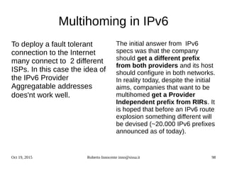 Oct 19, 2015 Roberto Innocente inno@sissa.it 98
Multihoming in IPv6
To deploy a fault tolerant
connection to the Internet
many connect to 2 different
ISPs. In this case the idea of
the IPv6 Provider
Aggregatable addresses
does'nt work well.
The initial answer from IPv6
specs was that the company
should get a different prefix
from both providers and its host
should configure in both networks.
In reality today, despite the initial
aims, companies that want to be
multihomed get a Provider
Independent prefix from RIRs. It
is hoped that before an IPv6 route
explosion something different will
be devised (~20.000 IPv6 prefixes
announced as of today).
 