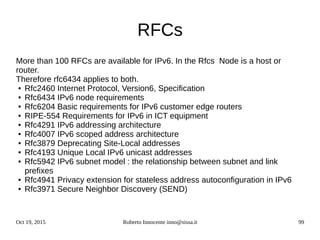 Oct 19, 2015 Roberto Innocente inno@sissa.it 99
RFCs
More than 100 RFCs are available for IPv6. In the Rfcs Node is a host or
router.
Therefore rfc6434 applies to both.
● Rfc2460 Internet Protocol, Version6, Specification
● Rfc6434 IPv6 node requirements
● Rfc6204 Basic requirements for IPv6 customer edge routers
● RIPE-554 Requirements for IPv6 in ICT equipment
● Rfc4291 IPv6 addressing architecture
● Rfc4007 IPv6 scoped address architecture
● Rfc3879 Deprecating Site-Local addresses
● Rfc4193 Unique Local IPv6 unicast addresses
● Rfc5942 IPv6 subnet model : the relationship between subnet and link
prefixes
● Rfc4941 Privacy extension for stateless address autoconfiguration in IPv6
● Rfc3971 Secure Neighbor Discovery (SEND)
 