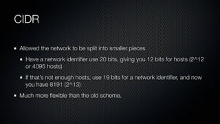 CIDR

Allowed the network to be split into smaller pieces
  Have a network identiﬁer use 20 bits, giving you 12 bits for h...