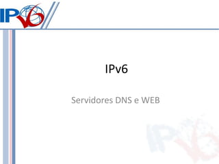 IPv6

Servidores DNS e WEB
 
