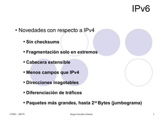 IPv6 Novedades con respecto a IPv4 Sin checksums Fragmentación solo en extremos Cabecera extensible Menos campos que IPv4 Direcciones inagotables   Diferenciación de tráficos Paquetes más grandes, hasta 2 32  Bytes (jumbograma) 
