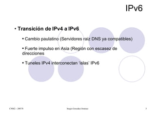 IPv6 Transición de IPv4 a IPv6 Cambio paulatino (Servidores raiz DNS ya compatibles) Fuerte impulso en Asia (Región con escasez de direcciones Tuneles IPv4 interconectan ‘islas’ IPv6 