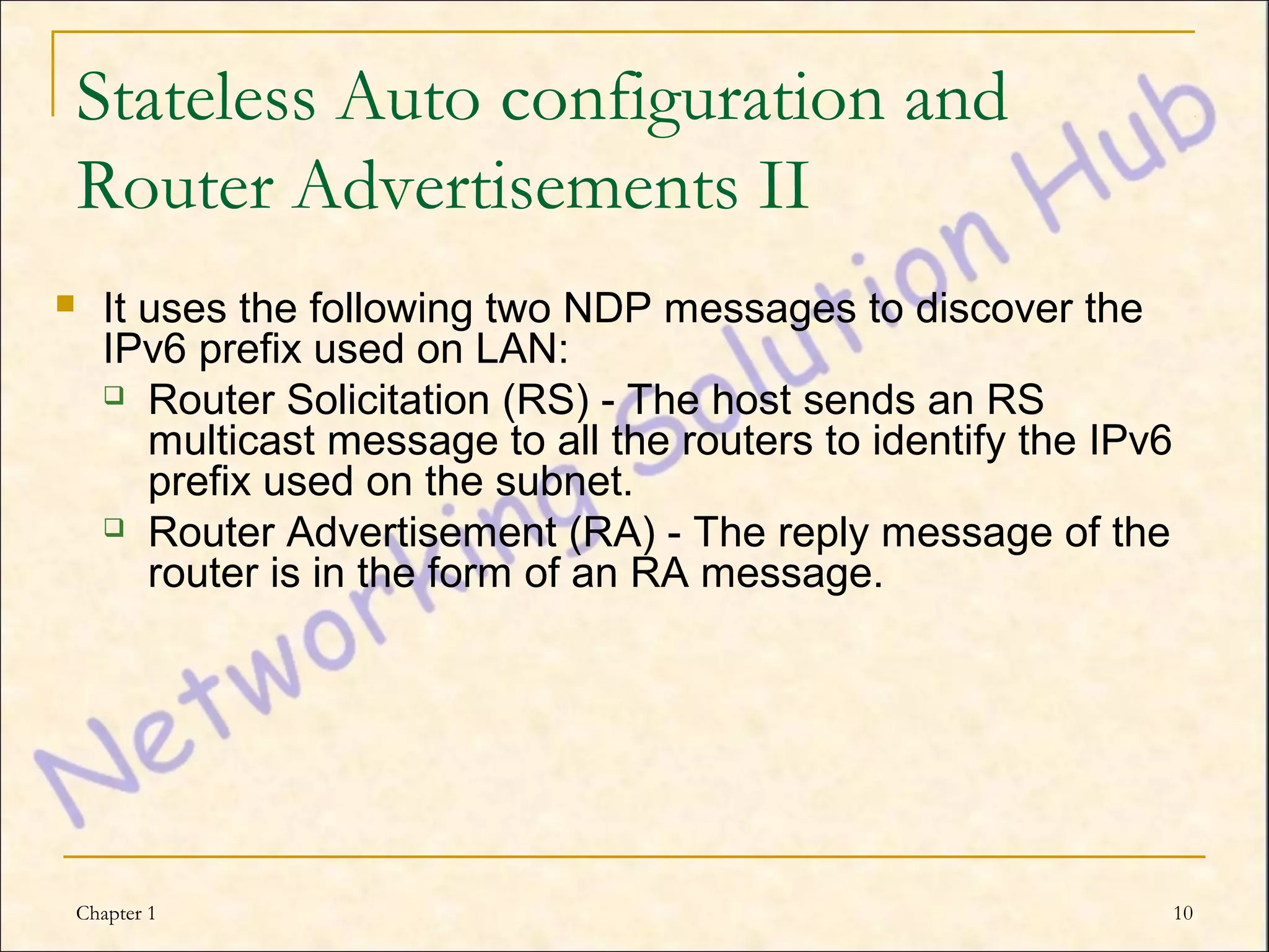 Stateless Auto configuration and
    Router Advertisements II
     It uses the following two NDP messages to discover the
      IPv6 prefix used on LAN:
       Router Solicitation (RS) - The host sends an RS
         multicast message to all the routers to identify the IPv6
         prefix used on the subnet.
       Router Advertisement (RA) - The reply message of the
         router is in the form of an RA message.




    Chapter 1                                                        10
 