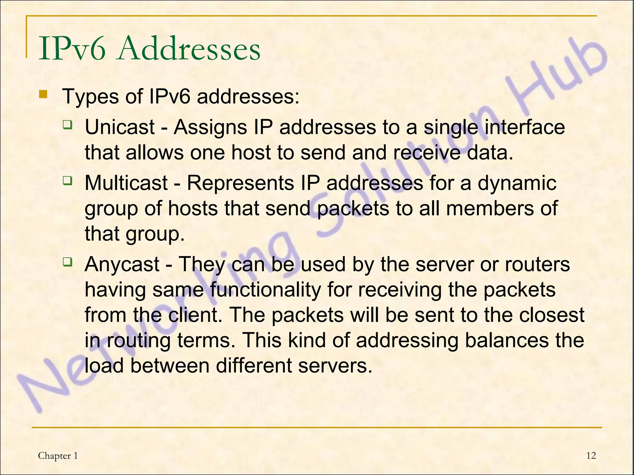 IPv6 Addresses
    Types of IPv6 addresses:
      Unicast - Assigns IP addresses to a single interface

       that allows one host to send and receive data.
      Multicast - Represents IP addresses for a dynamic

       group of hosts that send packets to all members of
       that group.
      Anycast - They can be used by the server or routers

       having same functionality for receiving the packets
       from the client. The packets will be sent to the closest
       in routing terms. This kind of addressing balances the
       load between different servers.



Chapter 1                                                         12
 